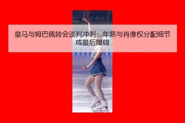 皇马与姆巴佩转会谈判冲刺：年薪与肖像权分配细节成最后障碍
