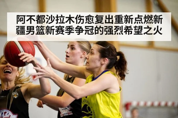 阿不都沙拉木伤愈复出重新点燃新疆男篮新赛季争冠的强烈希望之火